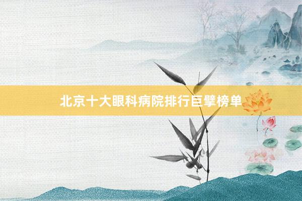 北京十大眼科病院排行巨擘榜单