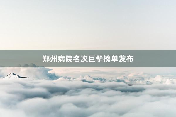 郑州病院名次巨擘榜单发布